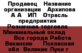 Продавец › Название организации ­ Архипова А.А., ИП › Отрасль предприятия ­ Розничная торговля › Минимальный оклад ­ 6 000 - Все города Работа » Вакансии   . Псковская обл.,Великие Луки г.